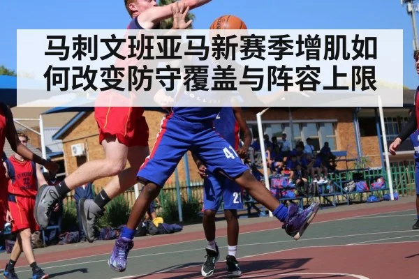 马刺文班亚马新赛季增肌如何改变防守覆盖与阵容上限