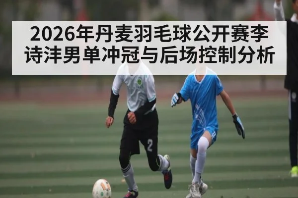2026年丹麦羽毛球公开赛李诗沣男单冲冠与后场控制分析