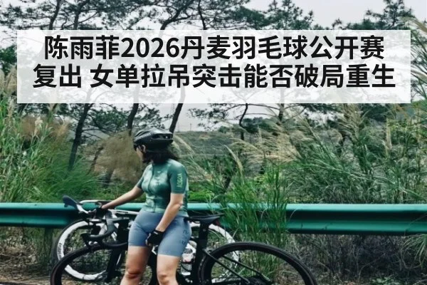 陈雨菲2026丹麦羽毛球公开赛复出 女单拉吊突击能否破局重生
