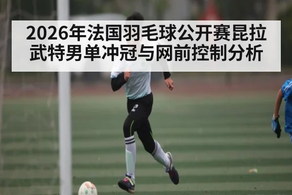 2026年法国羽毛球公开赛昆拉武特男单冲冠与网前控制分析