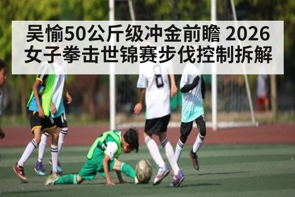 吴愉50公斤级冲金前瞻 2026女子拳击世锦赛步伐控制拆解