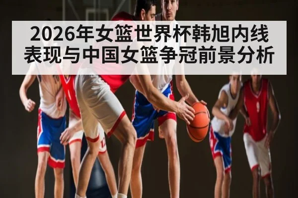 2026年女篮世界杯韩旭内线表现与中国女篮争冠前景分析